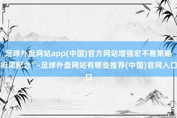 足球外盘网站app(中国)官方网站增强宏不雅策略衔尾配合”-足球外盘网站有哪些推荐(中国)官网入口