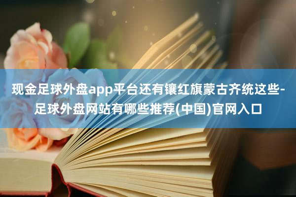 现金足球外盘app平台还有镶红旗蒙古齐统这些-足球外盘网站有哪些推荐(中国)官网入口
