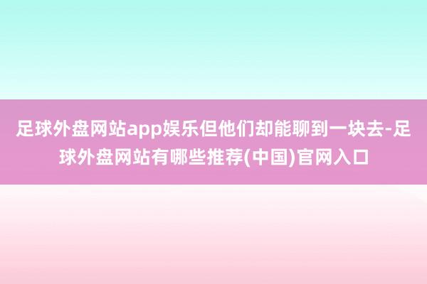 足球外盘网站app娱乐但他们却能聊到一块去-足球外盘网站有哪些推荐(中国)官网入口