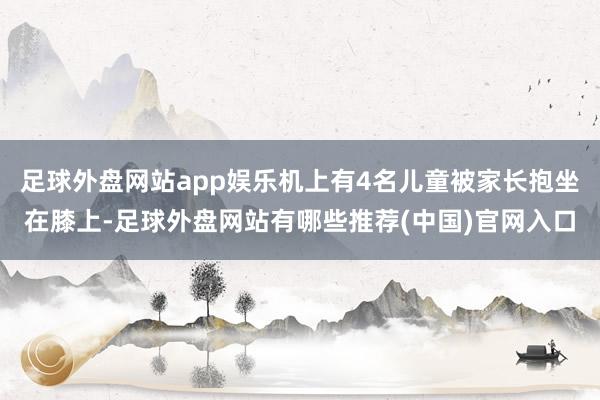 足球外盘网站app娱乐机上有4名儿童被家长抱坐在膝上-足球外盘网站有哪些推荐(中国)官网入口