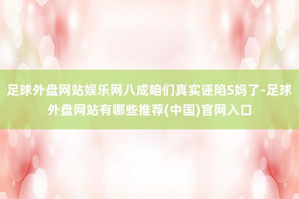 足球外盘网站娱乐网八成咱们真实诬陷S妈了-足球外盘网站有哪些推荐(中国)官网入口
