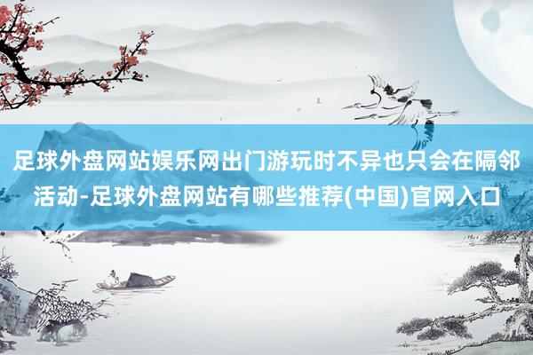 足球外盘网站娱乐网出门游玩时不异也只会在隔邻活动-足球外盘网站有哪些推荐(中国)官网入口