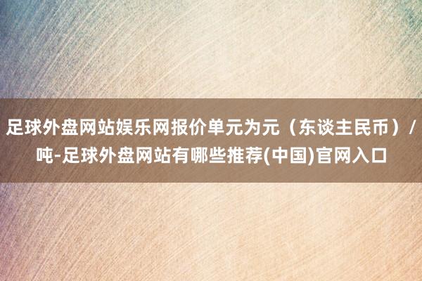足球外盘网站娱乐网报价单元为元（东谈主民币）/吨-足球外盘网站有哪些推荐(中国)官网入口