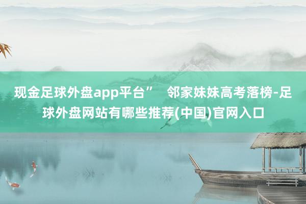 现金足球外盘app平台” 邻家妹妹高考落榜-足球外盘网站有哪些推荐(中国)官网入口