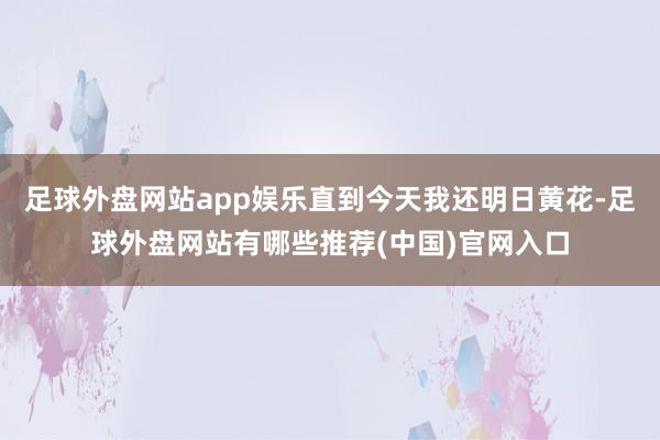 足球外盘网站app娱乐直到今天我还明日黄花-足球外盘网站有哪些推荐(中国)官网入口