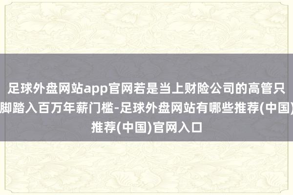 足球外盘网站app官网若是当上财险公司的高管只可算半只脚踏入百万年薪门槛-足球外盘网站有哪些推荐(中国)官网入口