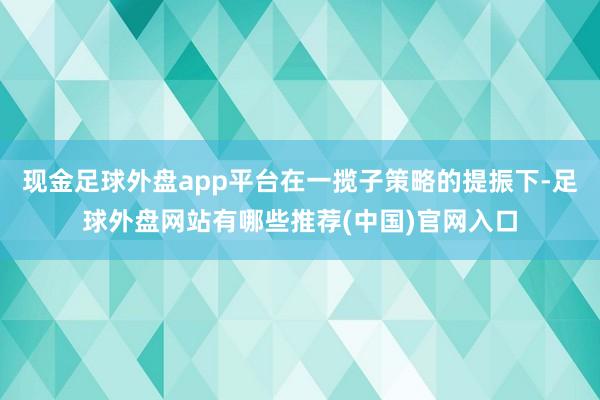 现金足球外盘app平台在一揽子策略的提振下-足球外盘网站有哪些推荐(中国)官网入口