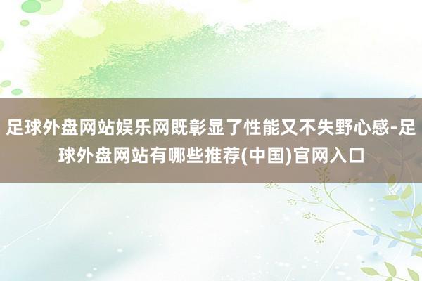 足球外盘网站娱乐网既彰显了性能又不失野心感-足球外盘网站有哪些推荐(中国)官网入口
