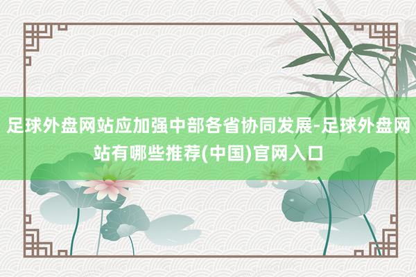 足球外盘网站应加强中部各省协同发展-足球外盘网站有哪些推荐(中国)官网入口