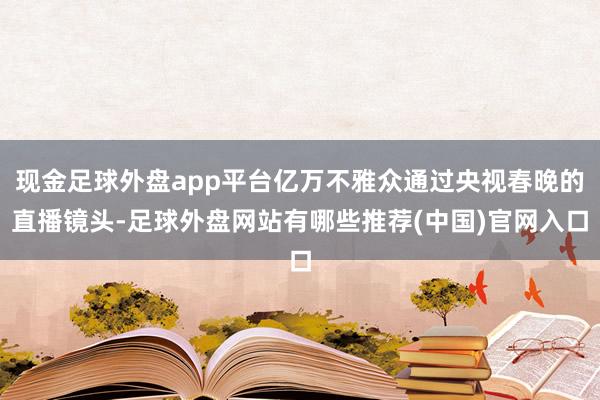 现金足球外盘app平台亿万不雅众通过央视春晚的直播镜头-足球外盘网站有哪些推荐(中国)官网入口