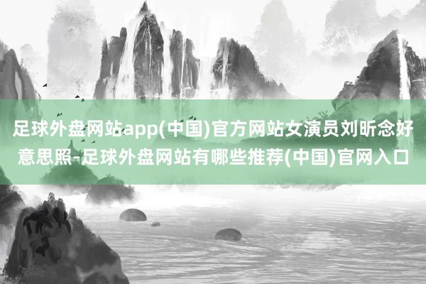 足球外盘网站app(中国)官方网站女演员刘昕念好意思照-足球外盘网站有哪些推荐(中国)官网入口