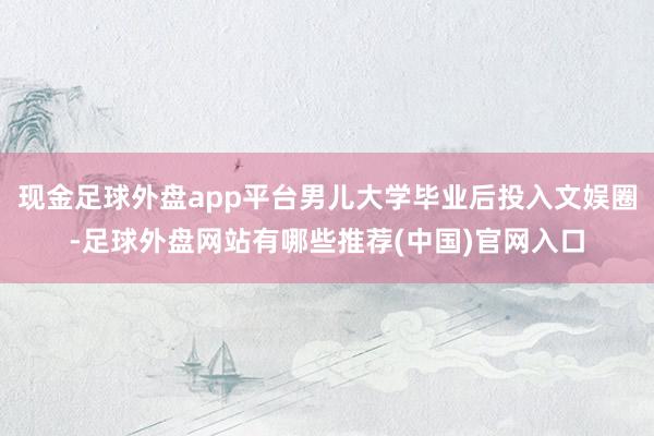 现金足球外盘app平台男儿大学毕业后投入文娱圈-足球外盘网站有哪些推荐(中国)官网入口