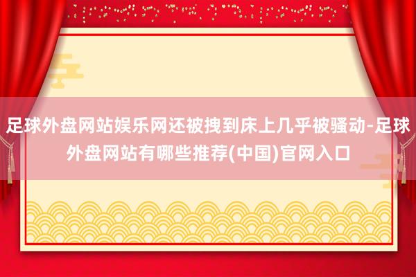 足球外盘网站娱乐网还被拽到床上几乎被骚动-足球外盘网站有哪些推荐(中国)官网入口