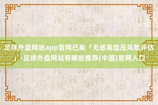 足球外盘网站app官网已矣「无感高血压风险评估」-足球外盘网站有哪些推荐(中国)官网入口