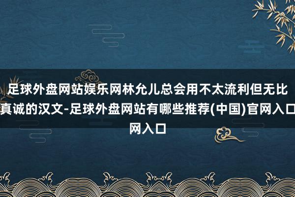 足球外盘网站娱乐网林允儿总会用不太流利但无比真诚的汉文-足球外盘网站有哪些推荐(中国)官网入口