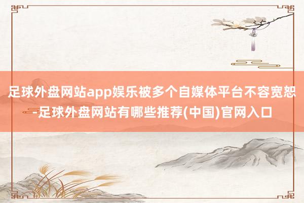 足球外盘网站app娱乐被多个自媒体平台不容宽恕-足球外盘网站有哪些推荐(中国)官网入口