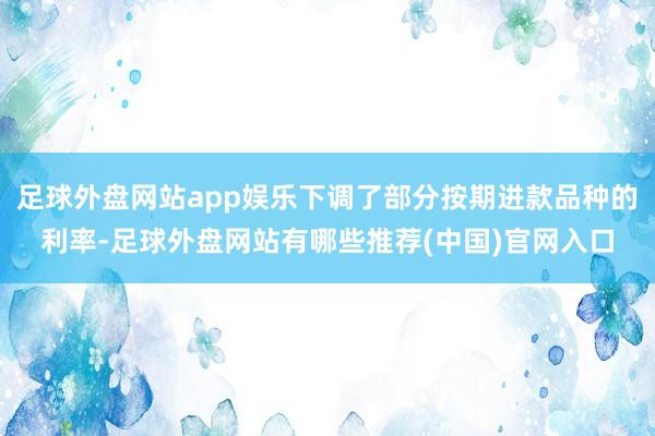 足球外盘网站app娱乐下调了部分按期进款品种的利率-足球外盘网站有哪些推荐(中国)官网入口