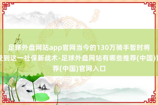 足球外盘网站app官网当今的130万骑手暂时将无法享受到这一社保新战术-足球外盘网站有哪些推荐(中国)官网入口