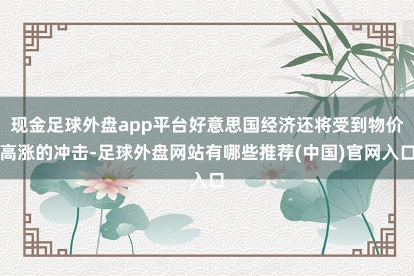 现金足球外盘app平台好意思国经济还将受到物价高涨的冲击-足球外盘网站有哪些推荐(中国)官网入口