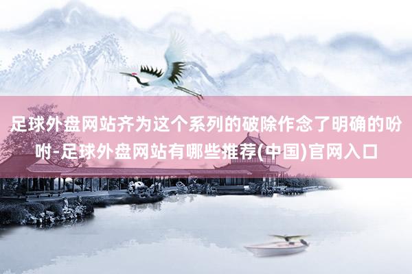 足球外盘网站齐为这个系列的破除作念了明确的吩咐-足球外盘网站有哪些推荐(中国)官网入口