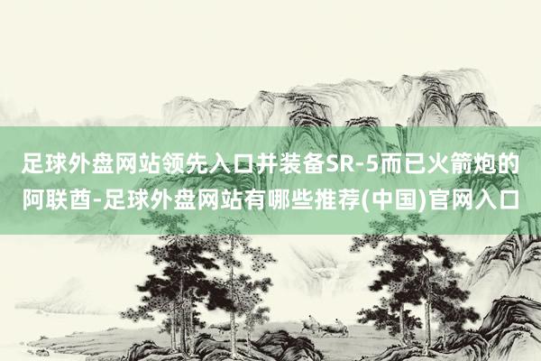 足球外盘网站领先入口并装备SR-5而已火箭炮的阿联酋-足球外盘网站有哪些推荐(中国)官网入口