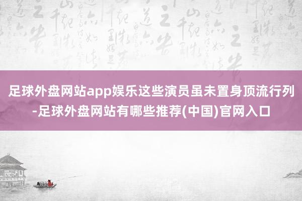足球外盘网站app娱乐这些演员虽未置身顶流行列-足球外盘网站有哪些推荐(中国)官网入口