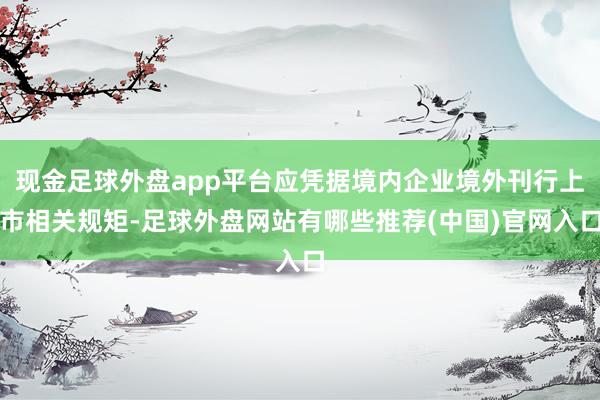 现金足球外盘app平台应凭据境内企业境外刊行上市相关规矩-足球外盘网站有哪些推荐(中国)官网入口