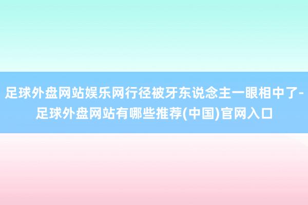 足球外盘网站娱乐网行径被牙东说念主一眼相中了-足球外盘网站有哪些推荐(中国)官网入口