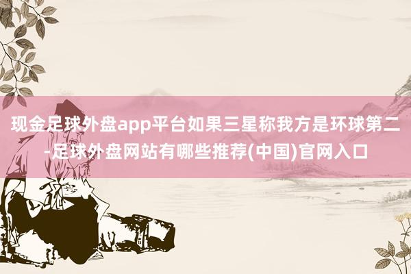 现金足球外盘app平台如果三星称我方是环球第二-足球外盘网站有哪些推荐(中国)官网入口