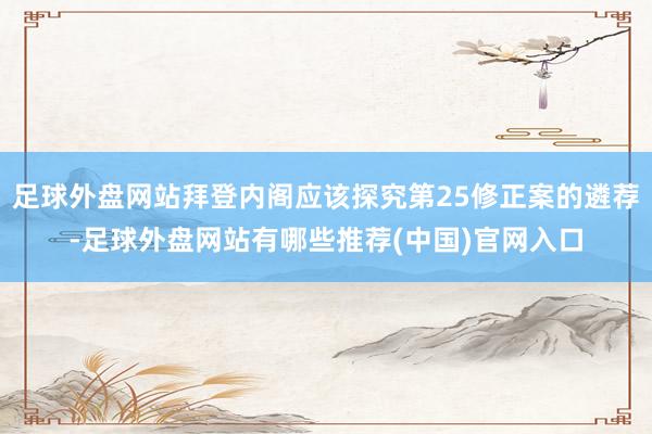足球外盘网站拜登内阁应该探究第25修正案的遴荐-足球外盘网站有哪些推荐(中国)官网入口