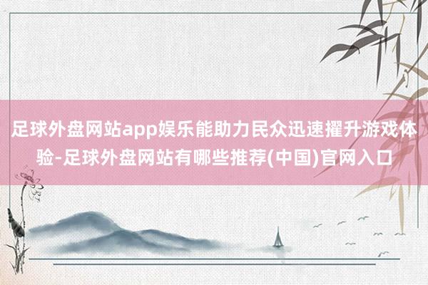 足球外盘网站app娱乐能助力民众迅速擢升游戏体验-足球外盘网站有哪些推荐(中国)官网入口