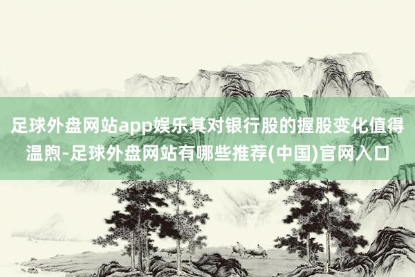 足球外盘网站app娱乐其对银行股的握股变化值得温煦-足球外盘网站有哪些推荐(中国)官网入口